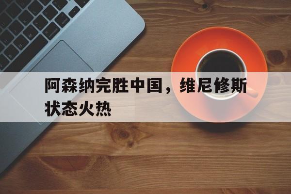 关于阿森纳完胜中国，维尼修斯状态火热的信息
